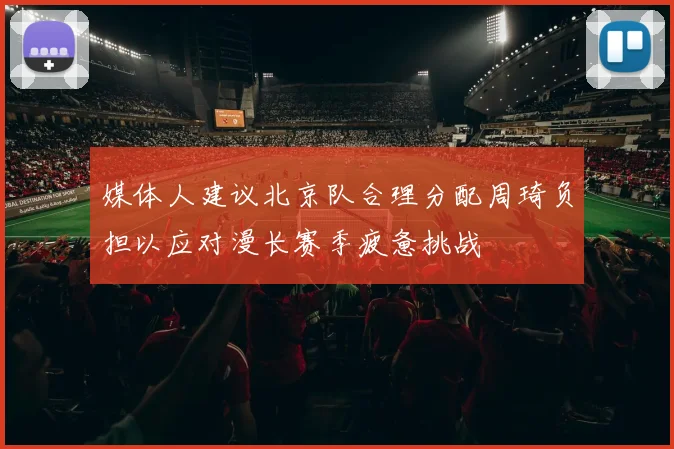 媒体人建议北京队合理分配周琦负担以应对漫长赛季疲惫挑战