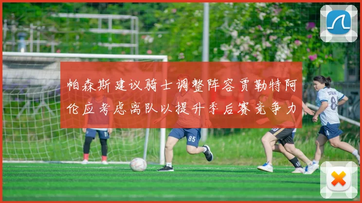 帕森斯建议骑士调整阵容贾勒特阿伦应考虑离队以提升季后赛竞争力