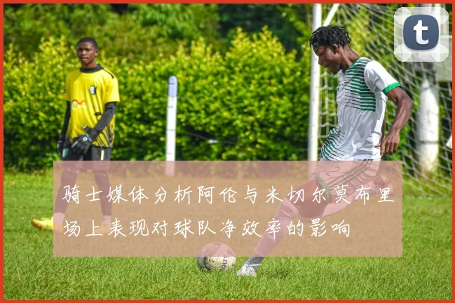 骑士媒体分析阿伦与米切尔莫布里场上表现对球队净效率的影响