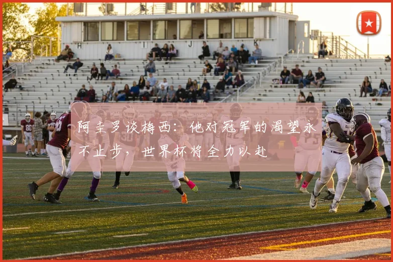阿圭罗谈梅西：他对冠军的渴望永不止步，世界杯将全力以赴
