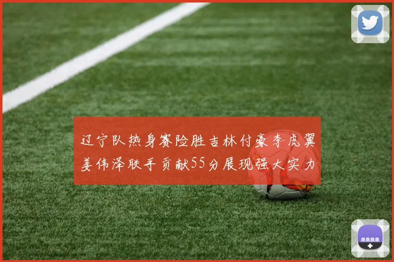 辽宁队热身赛险胜吉林付豪李虎翼姜伟泽联手贡献55分展现强大实力