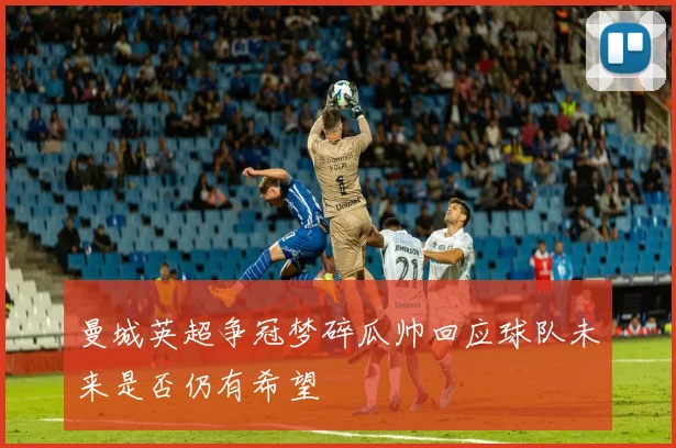 曼城英超争冠梦碎瓜帅回应球队未来是否仍有希望