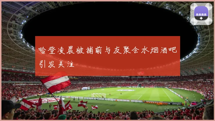 哈登凌晨被捕前与友聚会水烟酒吧引发关注