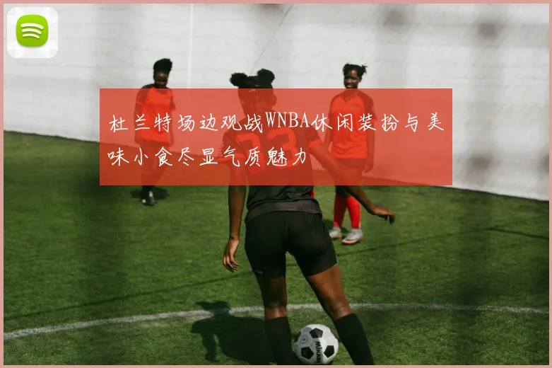 杜兰特场边观战WNBA休闲装扮与美味小食尽显气质魅力