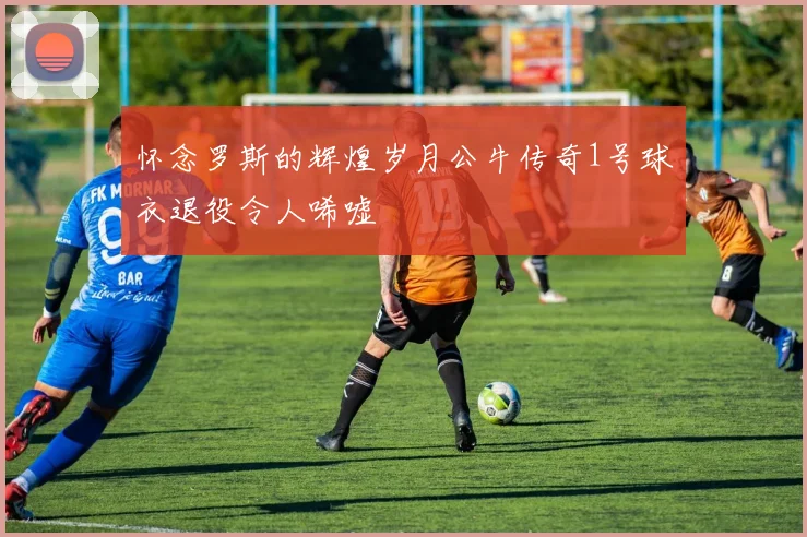 怀念罗斯的辉煌岁月公牛传奇1号球衣退役令人唏嘘