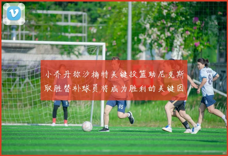 小乔丹称沙梅特关键投篮助尼克斯取胜替补球员将成为胜利的关键因素