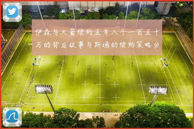 伊森与火箭续约五年八千一百五十万的背后故事与斯通的续约策略分析