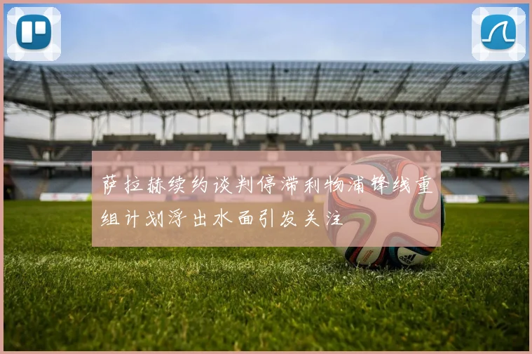萨拉赫续约谈判停滞利物浦锋线重组计划浮出水面引发关注