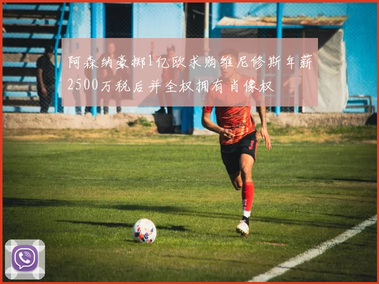 阿森纳豪掷1亿欧求购维尼修斯年薪2500万税后并全权拥有肖像权
