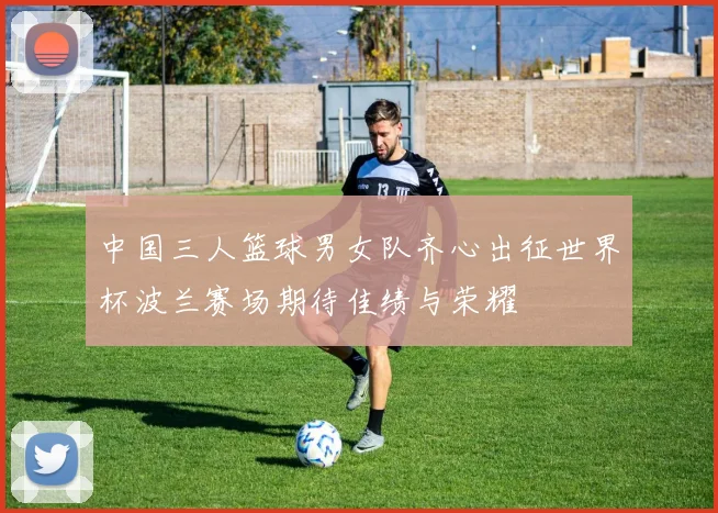 中国三人篮球男女队齐心出征世界杯波兰赛场期待佳绩与荣耀