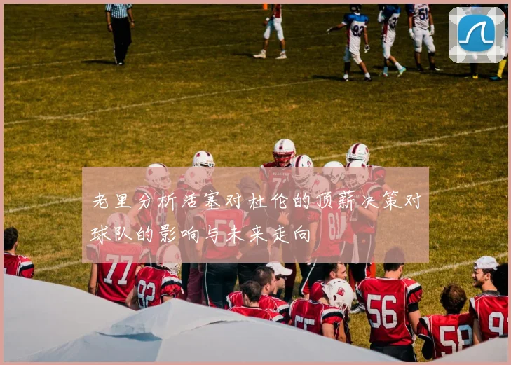 老里分析活塞对杜伦的顶薪决策对球队的影响与未来走向