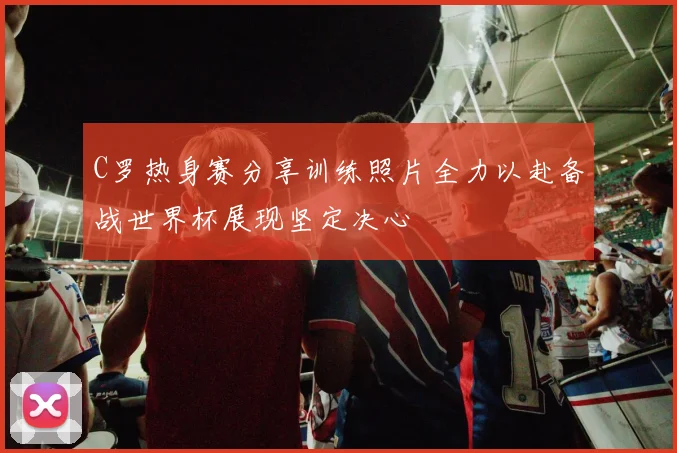 C罗热身赛分享训练照片全力以赴备战世界杯展现坚定决心