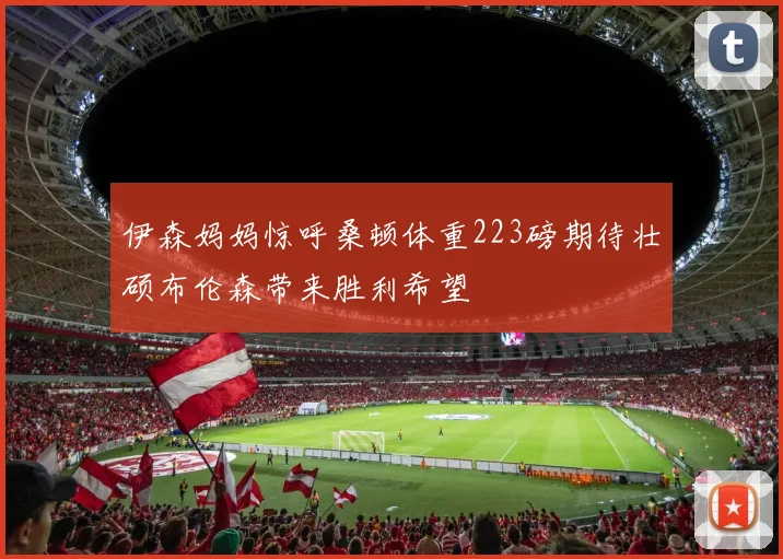 伊森妈妈惊呼桑顿体重223磅期待壮硕布伦森带来胜利希望