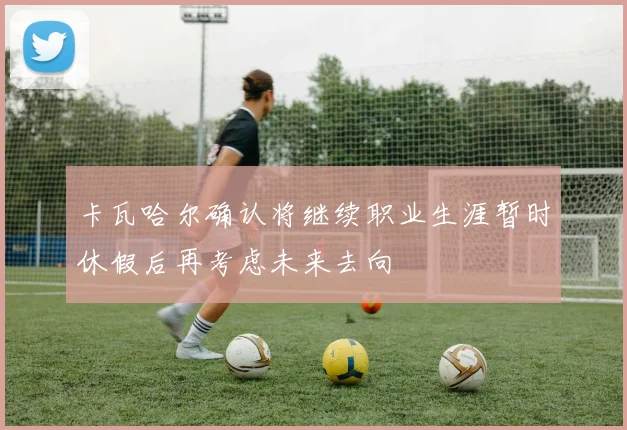 卡瓦哈尔确认将继续职业生涯暂时休假后再考虑未来去向