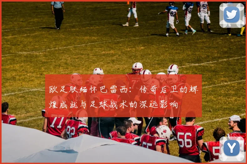 欧足联缅怀巴雷西：传奇后卫的辉煌成就与足球战术的深远影响