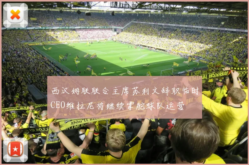 西汉姆联联合主席苏利文辞职临时CEO维拉尼将继续掌舵球队运营