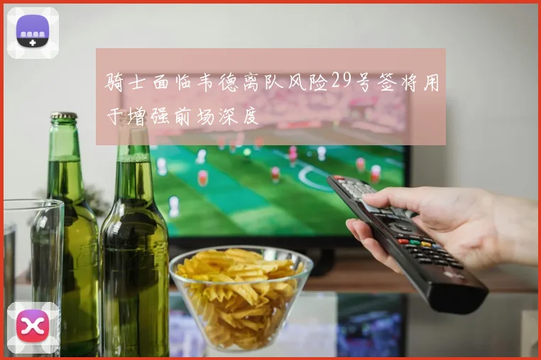 骑士面临韦德离队风险29号签将用于增强前场深度