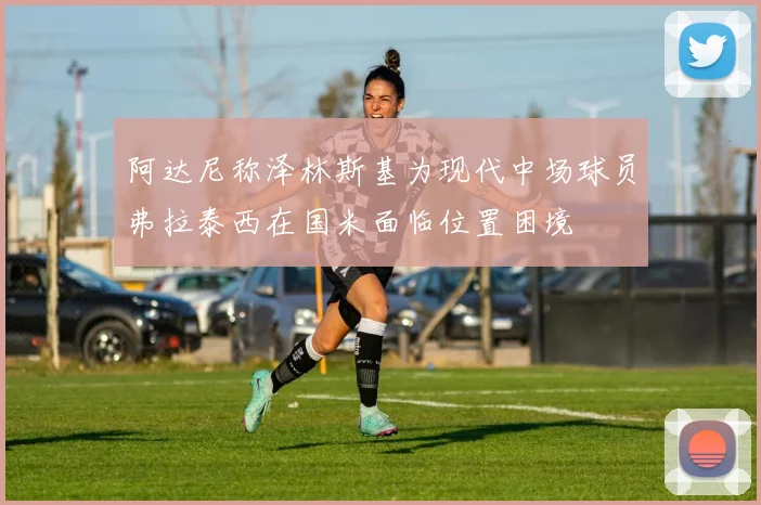 阿达尼称泽林斯基为现代中场球员弗拉泰西在国米面临位置困境