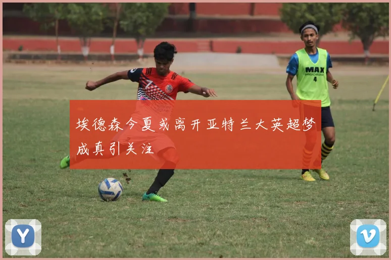 埃德森今夏或离开亚特兰大英超梦成真引关注