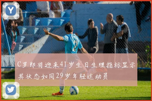 C罗即将迎来41岁生日生理指标显示其状态如同29岁年轻运动员