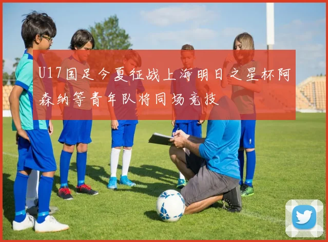 U17国足今夏征战上海明日之星杯阿森纳等青年队将同场竞技