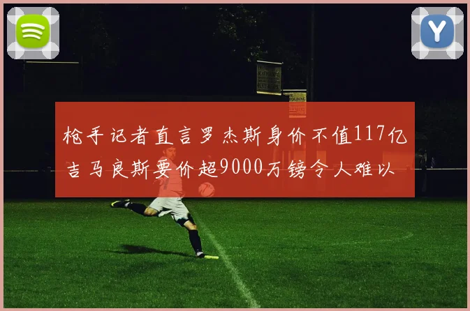 枪手记者直言罗杰斯身价不值117亿吉马良斯要价超9000万镑令人难以置信