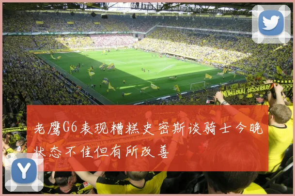 老鹰G6表现糟糕史密斯谈骑士今晚状态不佳但有所改善
