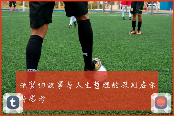 老贺的故事与人生哲理的深刻启示与思考