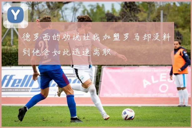 德罗西的劝说让我加盟罗马却没料到他会如此迅速离职
