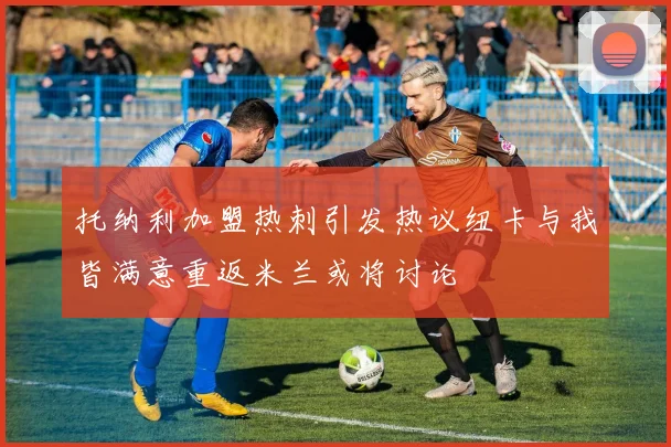 托纳利加盟热刺引发热议纽卡与我皆满意重返米兰或将讨论